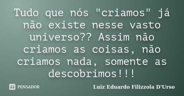 Tudo que nós "criamos" já não existe nesse vasto universo?? Assim não criamos as coisas, não criamos nada, somente as descobrimos!!!... Frase de Luiz Eduardo Filizzola D'Urso.