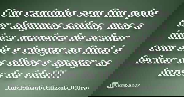 Um caminho sem fim pode ter algumas saídas, mas a única maneira de acabar com ele e chegar ao final é fechar os olhos e apagar as luzes da vida!!!... Frase de Luiz Eduardo Filizzola D'Urso.
