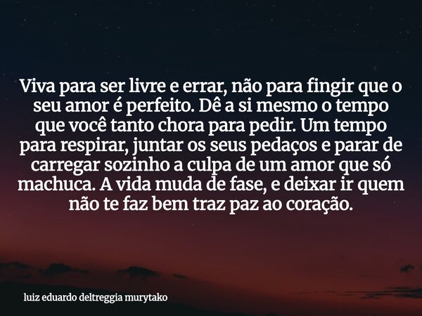 Viva para ser livre e errar, não para fingir que o seu amor é perfeito. Dê a si mesmo o tempo que você tanto chora para pedir. Um tempo para respirar, juntar os... Frase de luiz eduardo deltreggia murytako.