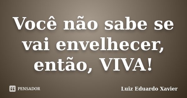Você não sabe se vai envelhecer, então, VIVA!... Frase de Luiz Eduardo Xavier.