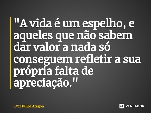 ⁠"A vida é um espelho, e aqueles que não sabem dar valor a nada só conseguem refletir a sua própria falta de apreciação."... Frase de Luiz Felipe Aragon.