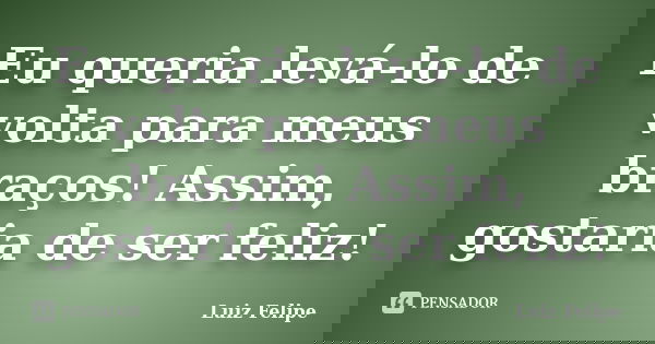 Eu queria levá-lo de volta para meus braços! Assim, gostaria de ser feliz!... Frase de Luiz Felipe.