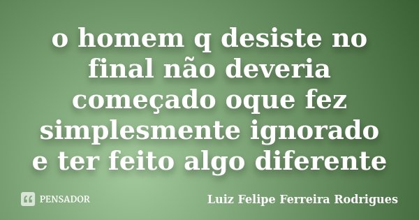 o homem q desiste no final não deveria começado oque fez simplesmente ignorado e ter feito algo diferente... Frase de Luiz Felipe Ferreira Rodrigues.