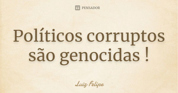 Políticos corruptos são genocidas !... Frase de Luiz Felipe.