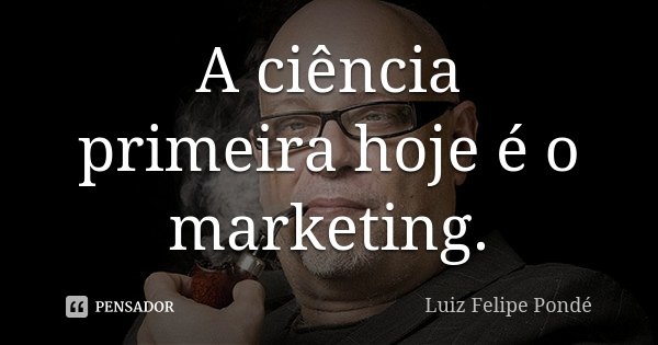 A ciência primeira hoje é o marketing.... Frase de Luiz Felipe Pondé.