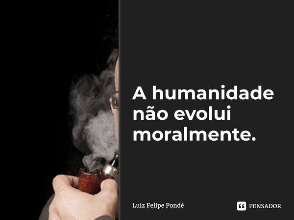 ⁠A humanidade não evolui moralmente.... Frase de Luiz Felipe Pondé.