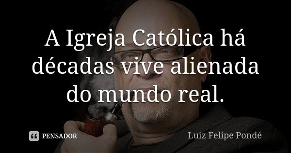 A Igreja Católica há décadas vive alienada do mundo real.... Frase de Luiz Felipe Pondé.