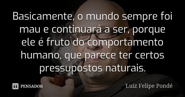 Basicamente, o mundo sempre foi mau e continuará a ser, porque ele é fruto do comportamento humano, que parece ter certos pressupostos naturais.... Frase de Luiz Felipe Pondé.