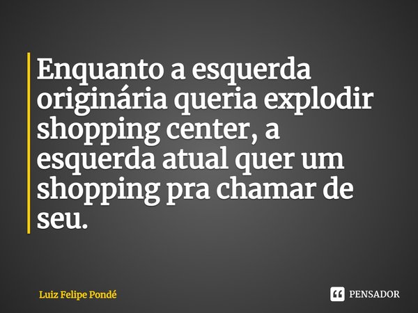 ⁠Enquanto a esquerda originária queria explodir shopping center, a esquerda atual quer um shopping pra chamar de seu.... Frase de Luiz Felipe Pondé.