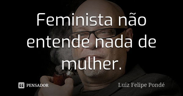 Feminista não entende nada de mulher.... Frase de Luiz Felipe Pondé.