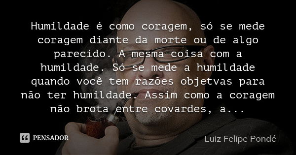 Humildade é como coragem, só se mede coragem diante da morte ou de algo parecido. A mesma coisa com a humildade. Só se mede a humildade quando você tem razões o... Frase de Luiz Felipe Pondé.