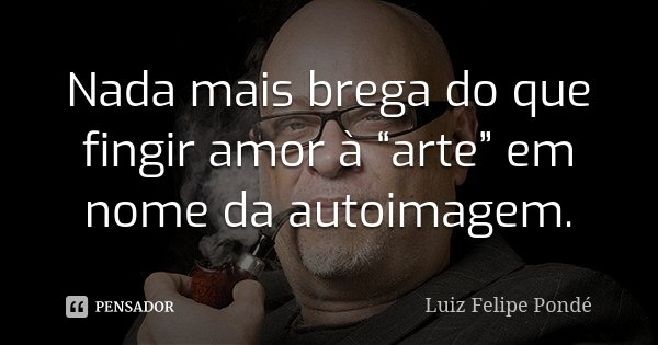Nada mais brega do que fingir amor à “arte” em nome da autoimagem.... Frase de Luiz Felipe Pondé.