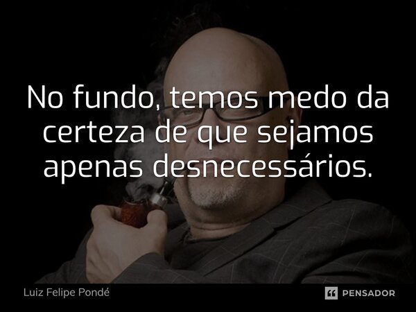 ⁠No fundo, temos medo da certeza de que sejamos apenas desnecessários.... Frase de Luiz Felipe Pondé.