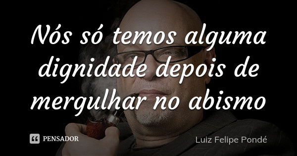 Nós só temos alguma dignidade depois de mergulhar no abismo... Frase de Luiz Felipe Pondé.