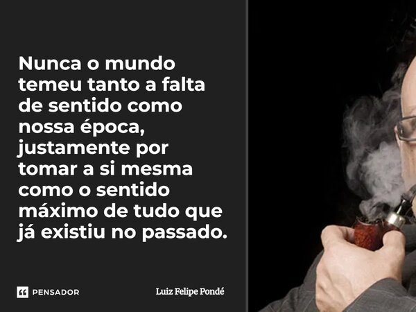 Nunca o mundo temeu tanto a falta de sentido como nossa época, justamente por tomar a si mesma como o sentido máximo de tudo que já existiu no passado.... Frase de Luiz Felipe Pondé.