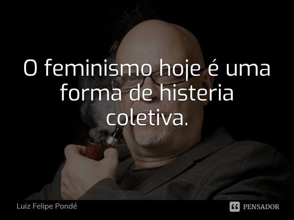⁠O feminismo hoje é uma forma de histeria coletiva.... Frase de Luiz Felipe Pondé.