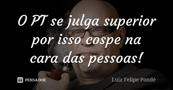O PT se julga superior por isso cospe na cara das pessoas!... Frase de Luiz Felipe Pondé.