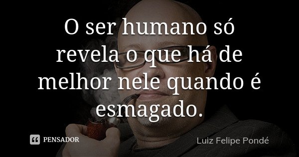 O ser humano só revela o que há de melhor nele quando é esmagado.... Frase de Luiz Felipe Pondé.