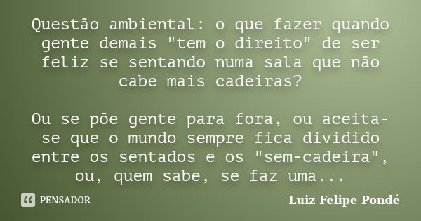 Questão ambiental: o que fazer quando gente demais "tem o direito" de ser feliz se sentando numa sala que não cabe mais cadeiras? Ou se põe gente para... Frase de Luiz Felipe Pondé.