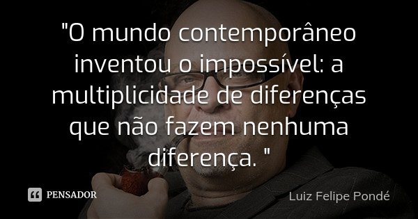 "O mundo contemporâneo inventou o impossível: a multiplicidade de diferenças que não fazem nenhuma diferença. "... Frase de Luiz Felipe Pondé.