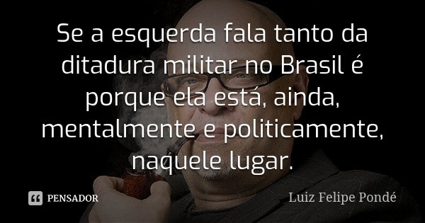 Se a esquerda fala tanto da ditadura militar no Brasil é porque ela está, ainda, mentalmente e politicamente, naquele lugar.... Frase de Luiz Felipe Pondé.