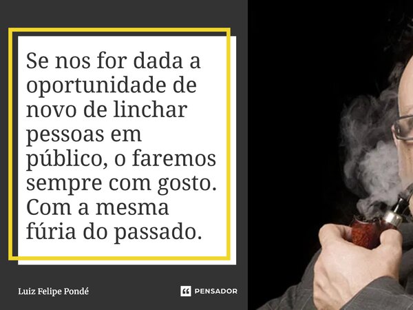 Se nos for dada a oportunidade de novo de linchar pessoas em público, o faremos sempre com gosto. Com a mesma fúria do passado.... Frase de Luiz Felipe Pondé.