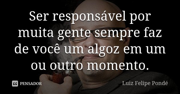 Ser responsável por muita gente sempre faz de você um algoz em um ou outro momento.... Frase de Luiz Felipe Pondé.