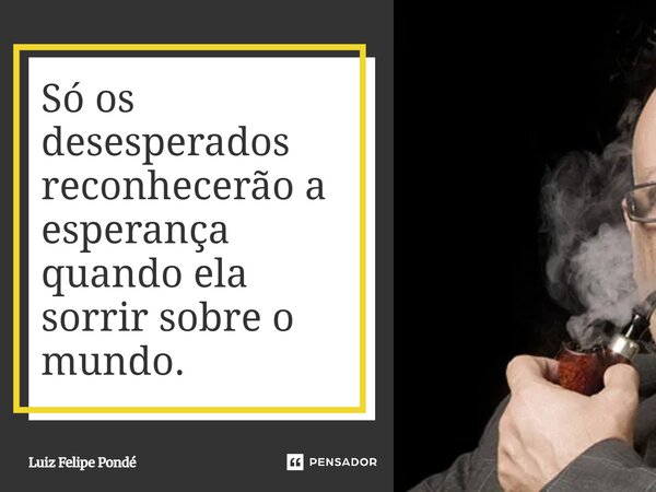 Só os desesperados reconhecerão a esperança quando ela sorrir sobre o mundo.... Frase de Luiz Felipe Pondé.