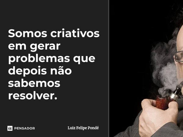 ⁠Somos criativos em gerar problemas que depois não sabemos resolver.... Frase de Luiz Felipe Pondé.