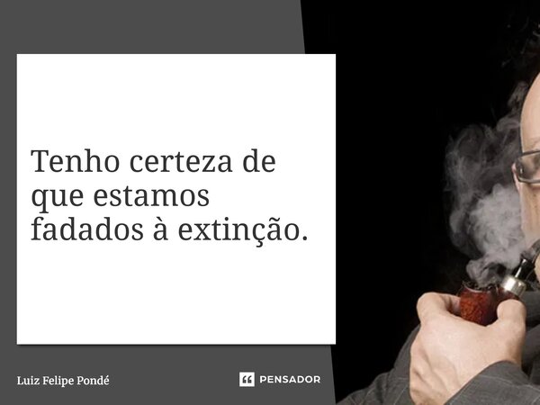 ⁠Tenho certeza de que estamos fadados à extinção.... Frase de Luiz Felipe Pondé.