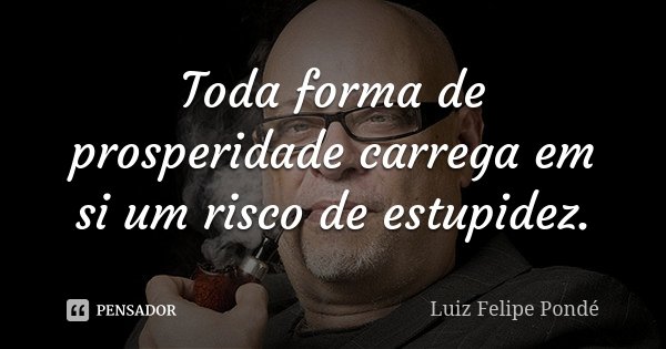 Toda forma de prosperidade carrega em si um risco de estupidez.... Frase de Luiz Felipe Pondé.