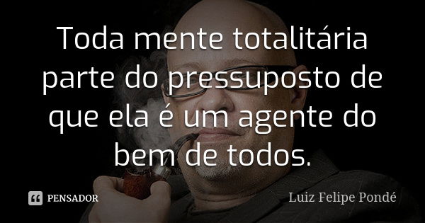 Toda mente totalitária parte do pressuposto de que ela é um agente do bem de todos.... Frase de Luiz Felipe Pondé.