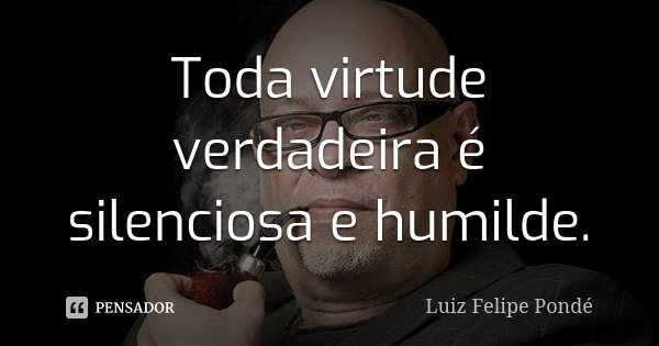 Toda virtude verdadeira é silenciosa e humilde.... Frase de Luiz Felipe Pondé.