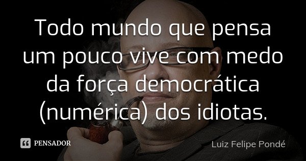 Todo mundo que pensa um pouco vive com medo da força democrática (numérica) dos idiotas.... Frase de Luiz Felipe Pondé.