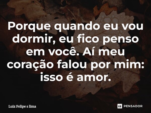Porque quando eu vou dormir, eu fico penso em você. Aí meu coração falou por mim: isso é amor.... Frase de Luiz Felipe s lima.