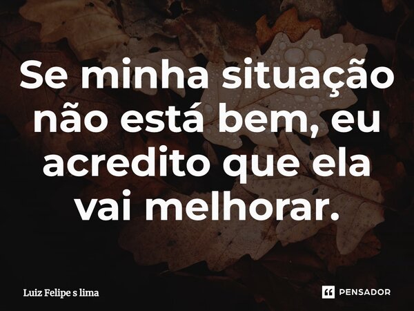 Se minha situação não está bem, eu acredito que ela vai melhorar.... Frase de Luiz Felipe s lima.