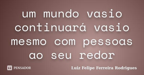 um mundo vasio continuará vasio mesmo com pessoas ao seu redor... Frase de Luiz Felipe Ferreira Rodrigues.