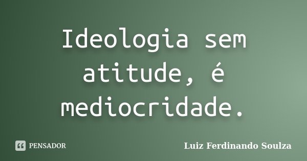 Ideologia sem atitude, é mediocridade.... Frase de Luiz Ferdinando Soulza.