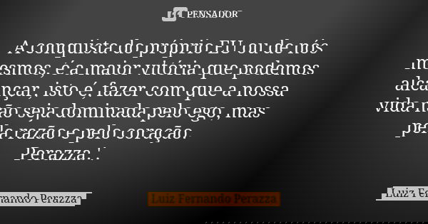 A conquista do próprio EU ou de nós mesmos, é a maior vitória que podemos alcançar, isto é, fazer com que a nossa vida não seja dominada pelo ego, mas pela razã... Frase de Luiz Fernando Perazza.