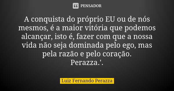 A conquista do próprio EU ou de nós mesmos, é a maior vitória que podemos alcançar, isto é, fazer com que a nossa vida não seja dominada pelo ego, mas pela razã... Frase de Luiz Fernando Perazza.