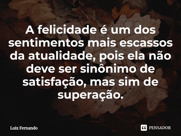 ⁠A felicidade é um dos sentimentos mais escassos da atualidade, pois ela não deve ser sinônimo de satisfação, mas sim de superação.... Frase de Luiz Fernando.