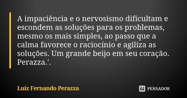 A impaciência e o nervosismo dificultam e escondem as soluções para os problemas, mesmo os mais simples, ao passo que a calma favorece o raciocínio e agiliza as... Frase de Luiz Fernando Perazza.