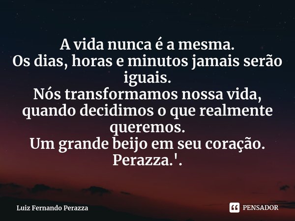 ⁠A vida nunca é a mesma.
Os dias, horas e minutos jamais serão iguais.
Nós transformamos nossa vida, quando decidimos o que realmente queremos.
Um grande beijo ... Frase de Luiz Fernando Perazza.