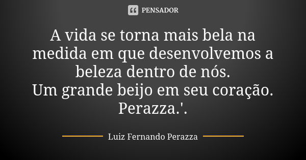 A vida se torna mais bela na medida em que desenvolvemos a beleza dentro de nós. Um grande beijo em seu coração. Perazza.'.... Frase de Luiz Fernando Perazza.