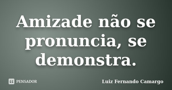 Amizade não se pronuncia, se demonstra.... Frase de Luiz Fernando Camargo.