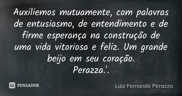 Auxiliemos mutuamente, com palavras de entusiasmo, de entendimento e de firme esperança na construção de uma vida vitoriosa e feliz. Um grande beijo em seu cora... Frase de Luiz Fernando Perazza.