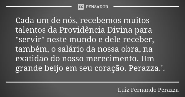 Cada um de nós, recebemos muitos talentos da Providência Divina para "servir" neste mundo e dele receber, também, o salário da nossa obra, na exatidão... Frase de Luiz Fernando Perazza.