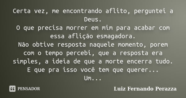 Certa vez, me encontrando aflito, perguntei a Deus. O que precisa morrer em mim para acabar com essa aflição esmagadora. Não obtive resposta naquele momento, po... Frase de Luiz Fernando Perazza.