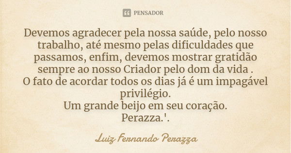 Devemos agradecer pela nossa saúde, pelo nosso trabalho, até mesmo pelas dificuldades que passamos, enfim, devemos mostrar gratidão sempre ao nosso Criador pelo... Frase de Luiz Fernando Perazza.