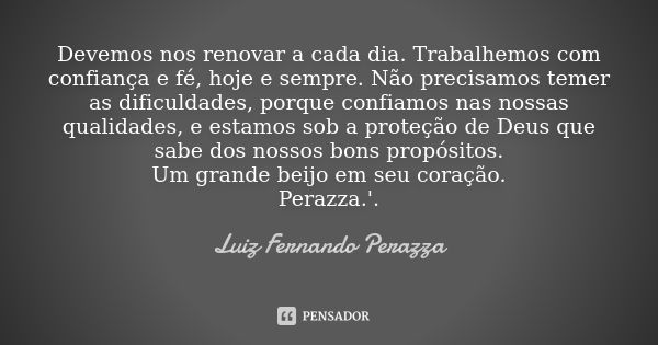 Devemos nos renovar a cada dia. Trabalhemos com confiança e fé, hoje e sempre. Não precisamos temer as dificuldades, porque confiamos nas nossas qualidades, e e... Frase de Luiz Fernando Perazza.